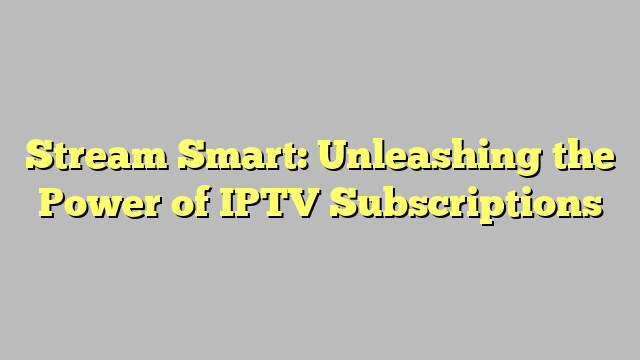 Stream Smart: Unleashing the Power of IPTV Subscriptions